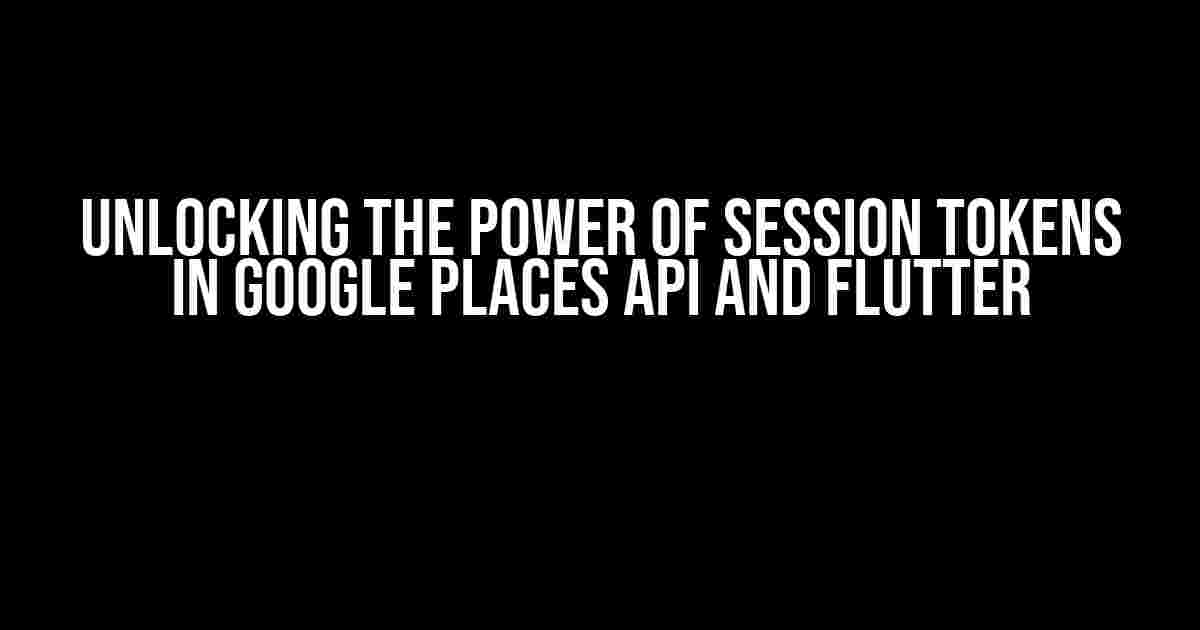 Unlocking the Power of Session Tokens in Google Places API and Flutter